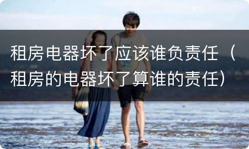 租房电器坏了应该谁负责任（租房的电器坏了算谁的责任）