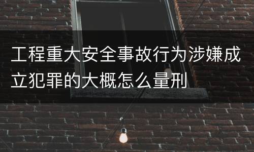工程重大安全事故行为涉嫌成立犯罪的大概怎么量刑