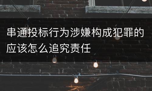 串通投标行为涉嫌构成犯罪的应该怎么追究责任