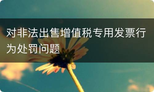 对非法出售增值税专用发票行为处罚问题