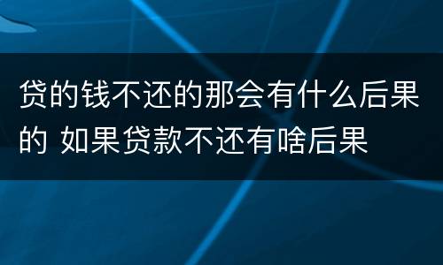 贷的钱不还的那会有什么后果的 如果贷款不还有啥后果