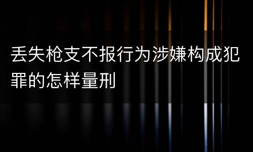 丢失枪支不报行为涉嫌构成犯罪的怎样量刑