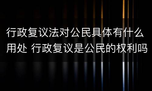 行政复议法对公民具体有什么用处 行政复议是公民的权利吗