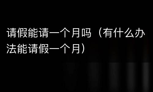 请假能请一个月吗（有什么办法能请假一个月）