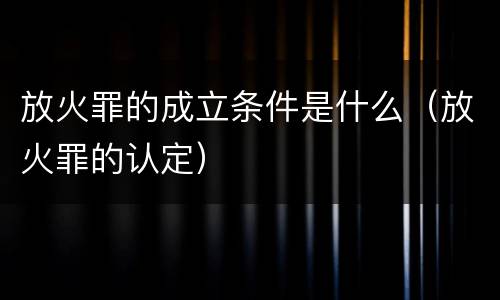 放火罪的成立条件是什么（放火罪的认定）