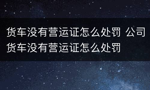 货车没有营运证怎么处罚 公司货车没有营运证怎么处罚