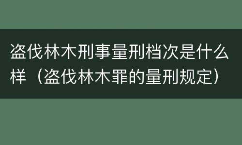 盗伐林木刑事量刑档次是什么样（盗伐林木罪的量刑规定）