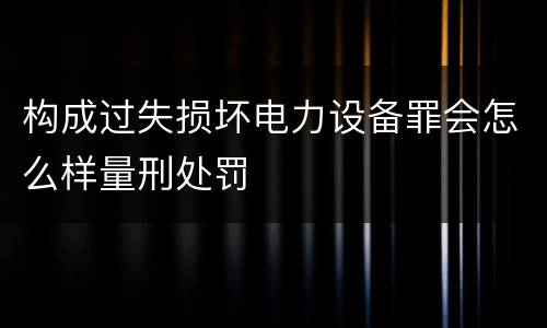 构成过失损坏电力设备罪会怎么样量刑处罚