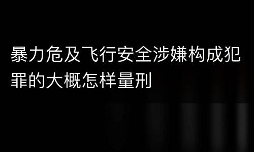 暴力危及飞行安全涉嫌构成犯罪的大概怎样量刑