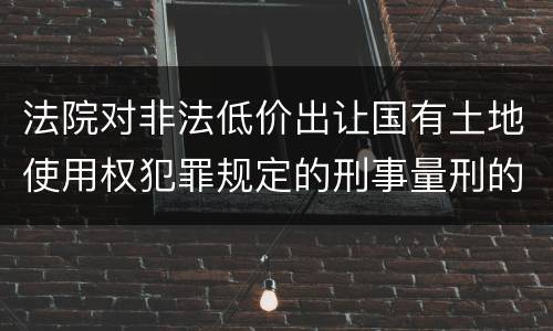 法院对非法低价出让国有土地使用权犯罪规定的刑事量刑的标准是多少