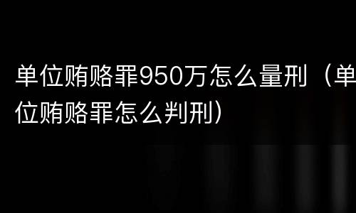 单位贿赂罪950万怎么量刑（单位贿赂罪怎么判刑）