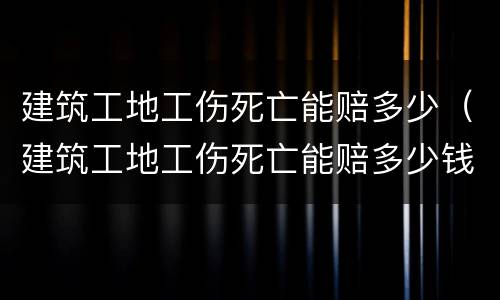 建筑工地工伤死亡能赔多少（建筑工地工伤死亡能赔多少钱）
