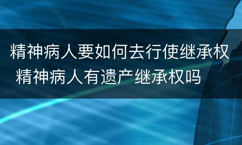 精神病人要如何去行使继承权 精神病人有遗产继承权吗