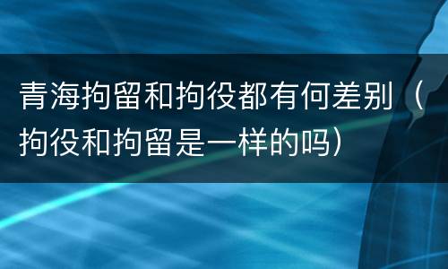 青海拘留和拘役都有何差别（拘役和拘留是一样的吗）