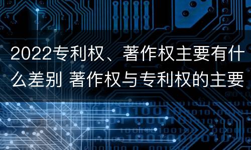 2022专利权、著作权主要有什么差别 著作权与专利权的主要区别