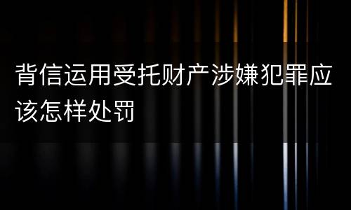 背信运用受托财产涉嫌犯罪应该怎样处罚