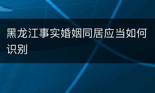 黑龙江事实婚姻同居应当如何识别