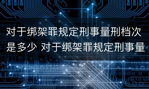 对于绑架罪规定刑事量刑档次是多少 对于绑架罪规定刑事量刑档次是多少年