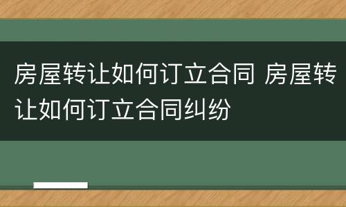 房屋转让如何订立合同 房屋转让如何订立合同纠纷