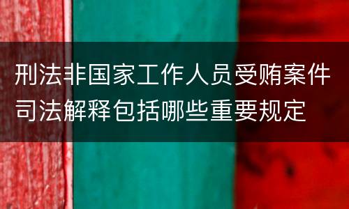 刑法非国家工作人员受贿案件司法解释包括哪些重要规定