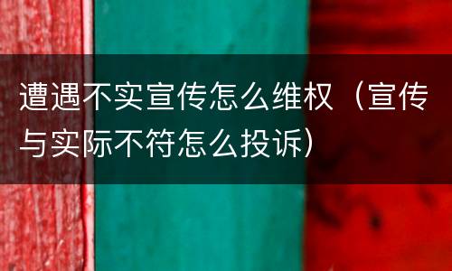 遭遇不实宣传怎么维权（宣传与实际不符怎么投诉）