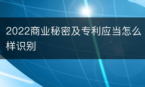 2022商业秘密及专利应当怎么样识别
