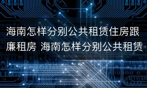 海南怎样分别公共租赁住房跟廉租房 海南怎样分别公共租赁住房跟廉租房呢