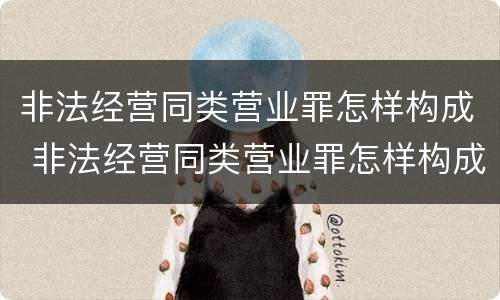 非法经营同类营业罪怎样构成 非法经营同类营业罪怎样构成的