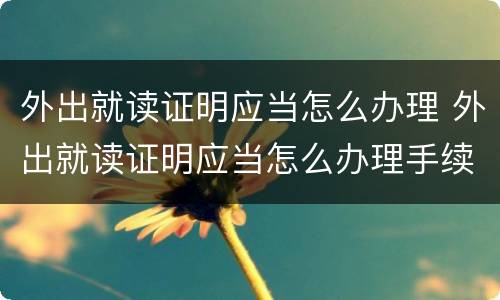 外出就读证明应当怎么办理 外出就读证明应当怎么办理手续