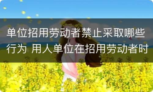 单位招用劳动者禁止采取哪些行为 用人单位在招用劳动者时可对劳动者采取的行为