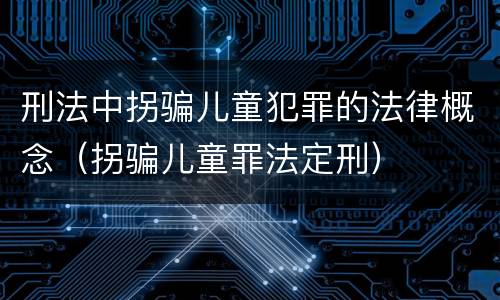 刑法中拐骗儿童犯罪的法律概念（拐骗儿童罪法定刑）