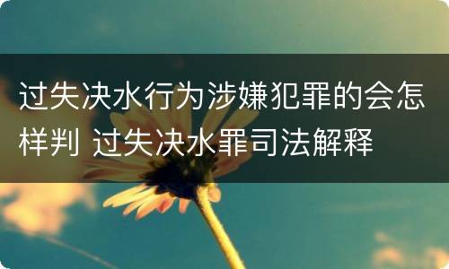过失决水行为涉嫌犯罪的会怎样判 过失决水罪司法解释