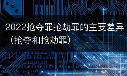 2022抢夺罪抢劫罪的主要差异（抢夺和抢劫罪）
