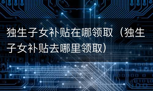 独生子女补贴在哪领取（独生子女补贴去哪里领取）