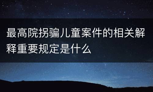 最高院拐骗儿童案件的相关解释重要规定是什么