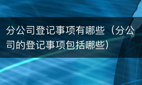 分公司登记事项有哪些（分公司的登记事项包括哪些）