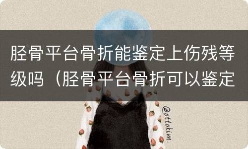 胫骨平台骨折能鉴定上伤残等级吗（胫骨平台骨折可以鉴定为几级伤残）