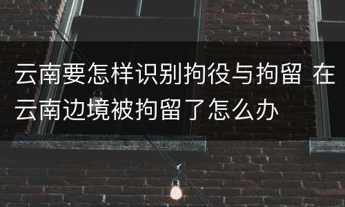 云南要怎样识别拘役与拘留 在云南边境被拘留了怎么办