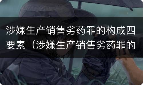 涉嫌生产销售劣药罪的构成四要素（涉嫌生产销售劣药罪的构成四要素包括）
