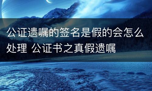 公证遗嘱的签名是假的会怎么处理 公证书之真假遗嘱