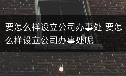 要怎么样设立公司办事处 要怎么样设立公司办事处呢