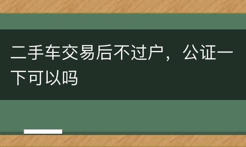 二手车交易后不过户，公证一下可以吗