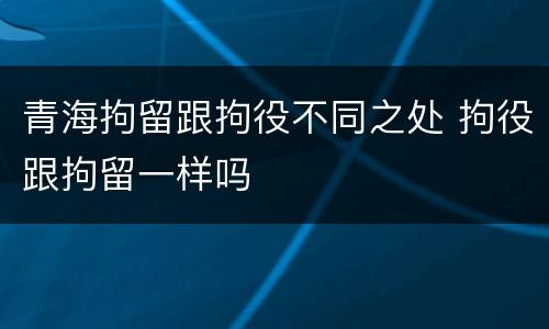 青海拘留跟拘役不同之处 拘役跟拘留一样吗