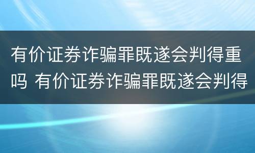 有价证券诈骗罪既遂会判得重吗 有价证券诈骗罪既遂会判得重吗为什么