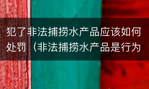犯了非法捕捞水产品应该如何处罚（非法捕捞水产品是行为犯还是结果犯）