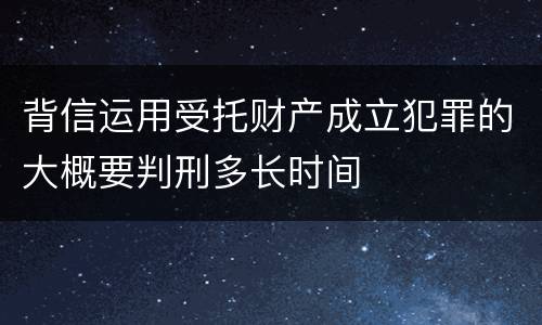 背信运用受托财产成立犯罪的大概要判刑多长时间