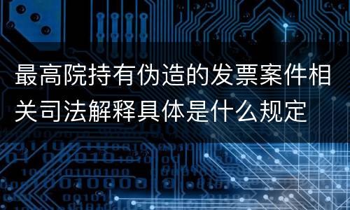 最高院持有伪造的发票案件相关司法解释具体是什么规定