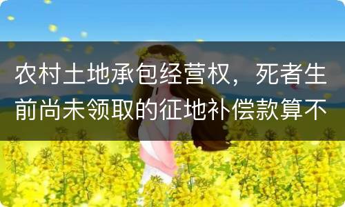 农村土地承包经营权，死者生前尚未领取的征地补偿款算不算遗产