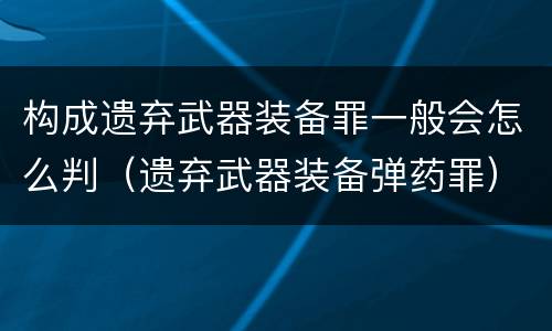 构成遗弃武器装备罪一般会怎么判（遗弃武器装备弹药罪）