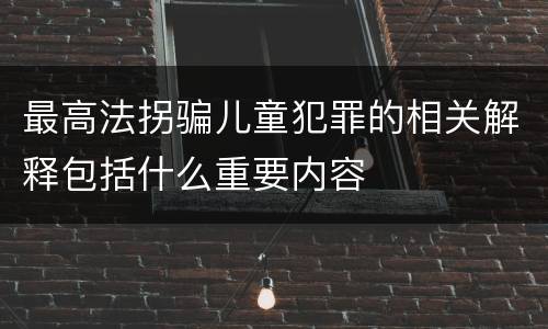 最高法拐骗儿童犯罪的相关解释包括什么重要内容
